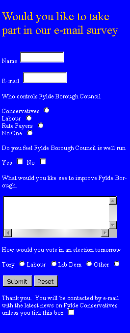 Text Box: Would you like to take part in our e-mail surveyName ￼E-mail ￼Who controls Fylde Borough CouncilConservatives ￼Labour ￼Rate Payers ￼No One ￼Do you feel Fylde Borough Council is well runYes ￼  No ￼What would you like see to improve Fylde Borough.￼How would you vote in an election tomorrowTory ￼Labour ￼Lib Dem ￼Other ￼￼￼Thank you.  You will be contacted by e-mail with the latest news on Fylde Conservatives unless you tick this box ￼